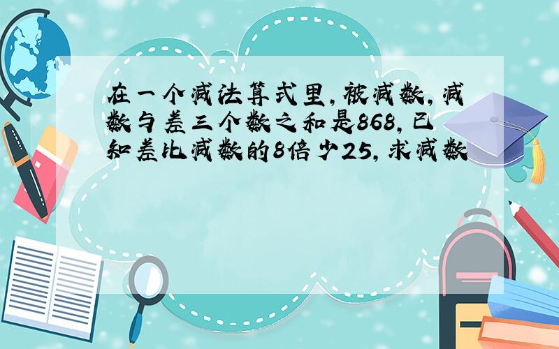 在一个减法算式里,被减数,减数与差三个数之和是868,已知差比减数的8倍少25,求减数