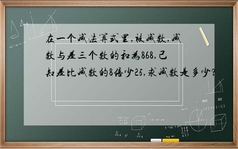 在一个减法算式里,被减数,减数与差三个数的和为868,己知差比减数的8倍少25,求减数是多少?