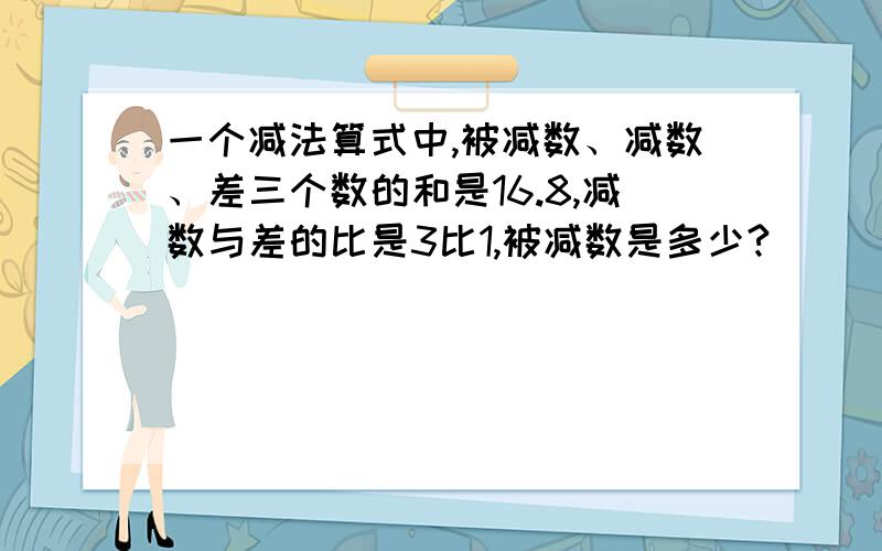 一个减法算式中,被减数、减数、差三个数的和是16.8,减数与差的比是3比1,被减数是多少?