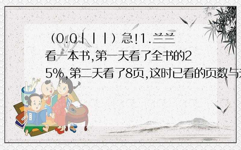 （0.0|||）急!1.兰兰看一本书,第一天看了全书的25%,第二天看了8页,这时已看的页数与未看的页数比是1:2.这本