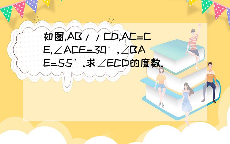 如图,AB//CD,AC=CE,∠ACE=30°,∠BAE=55°.求∠ECD的度数.