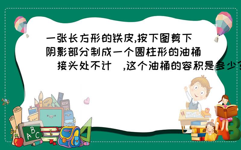 一张长方形的铁皮,按下图剪下阴影部分制成一个圆柱形的油桶（接头处不计）,这个油桶的容积是多少?（铁皮的厚度忽略不计）