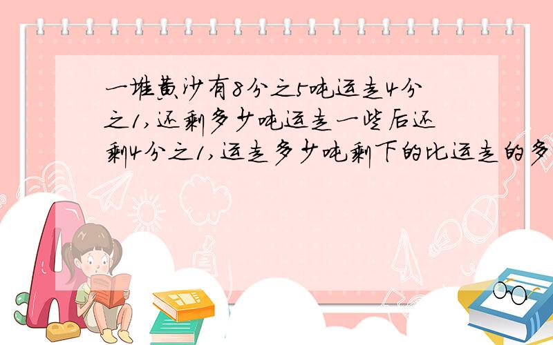 一堆黄沙有8分之5吨运走4分之1,还剩多少吨运走一些后还剩4分之1,运走多少吨剩下的比运走的多4分之1,剩下多少吨?