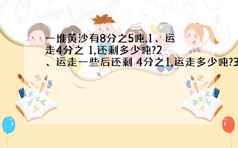 一堆黄沙有8分之5吨.1、运走4分之 1,还剩多少吨?2、运走一些后还剩 4分之1,运走多少吨?3、