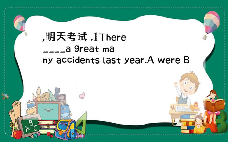 ,明天考试 .1There ____a great many accidents last year.A were B