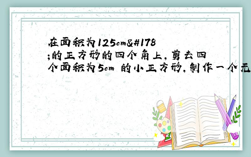 在面积为125cm²的正方形的四个角上,剪去四个面积为5cm²的小正方形,制作一个无盖的长方体盒子