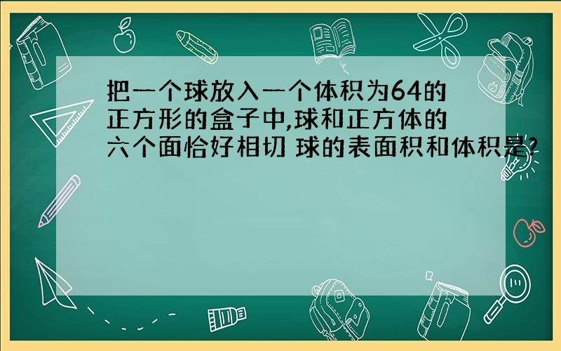 把一个球放入一个体积为64的正方形的盒子中,球和正方体的六个面恰好相切 球的表面积和体积是?