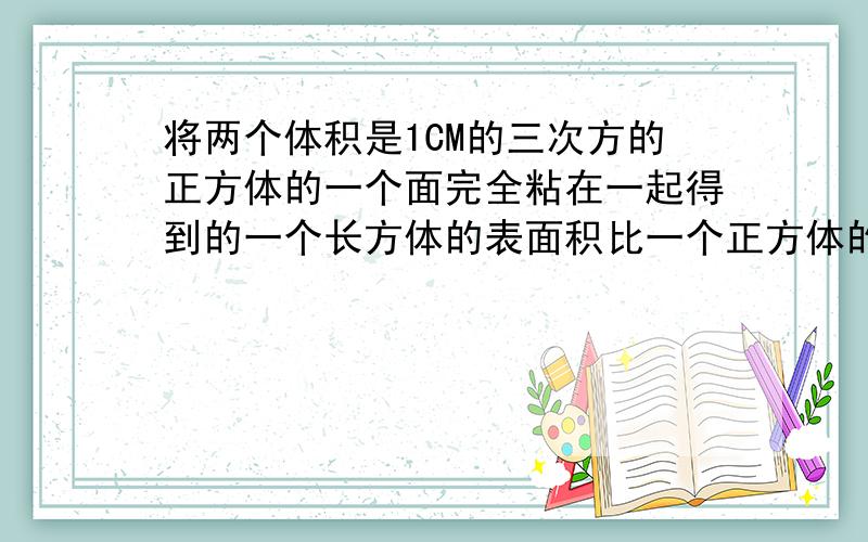 将两个体积是1CM的三次方的正方体的一个面完全粘在一起得到的一个长方体的表面积比一个正方体的表面积