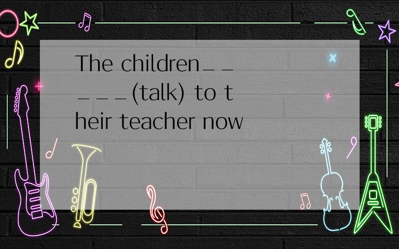 The children_____(talk) to their teacher now