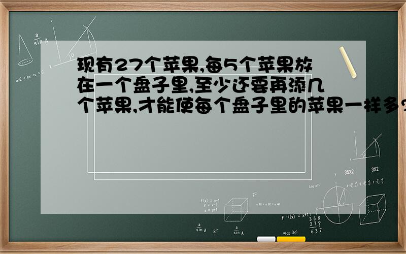 现有27个苹果,每5个苹果放在一个盘子里,至少还要再添几个苹果,才能使每个盘子里的苹果一样多?