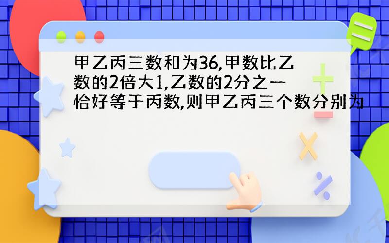 甲乙丙三数和为36,甲数比乙数的2倍大1,乙数的2分之一恰好等于丙数,则甲乙丙三个数分别为