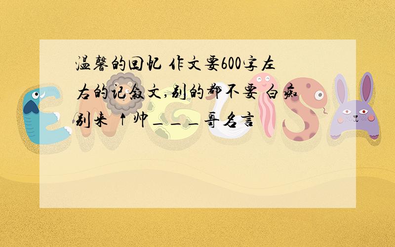 温馨的回忆 作文要600字左右的记叙文,别的都不要 白痴别来 ↑帅___哥名言