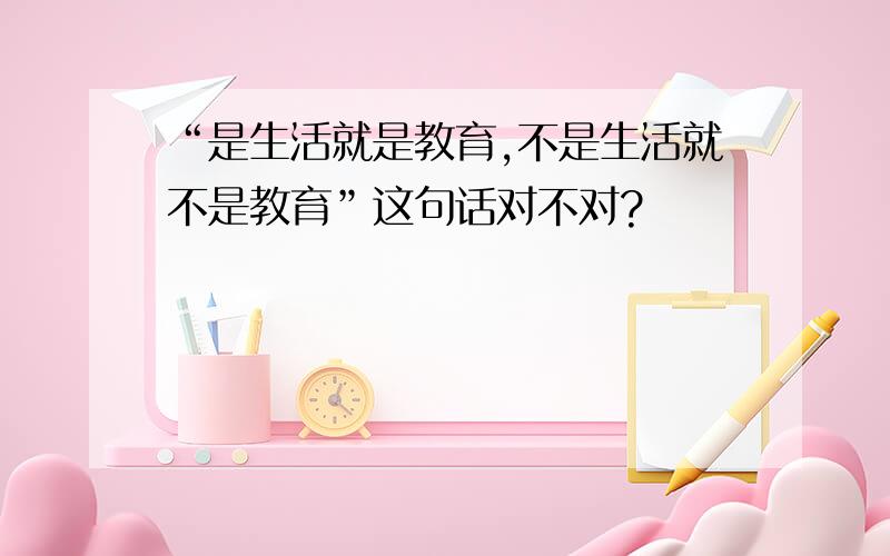 “是生活就是教育,不是生活就不是教育”这句话对不对?