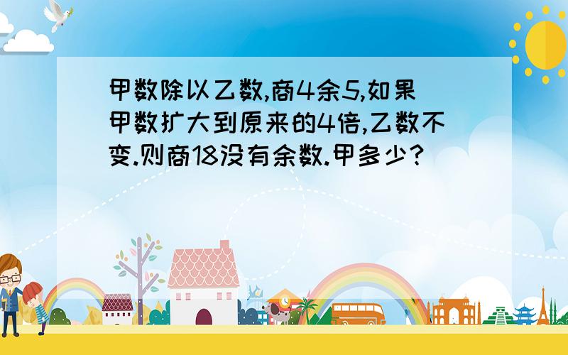 甲数除以乙数,商4余5,如果甲数扩大到原来的4倍,乙数不变.则商18没有余数.甲多少?