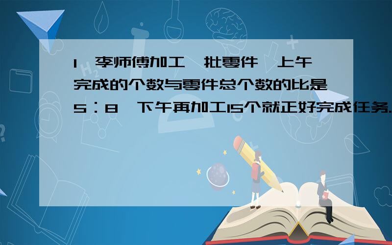 1、李师傅加工一批零件,上午完成的个数与零件总个数的比是5：8,下午再加工15个就正好完成任务.这批零件一共有多少个?