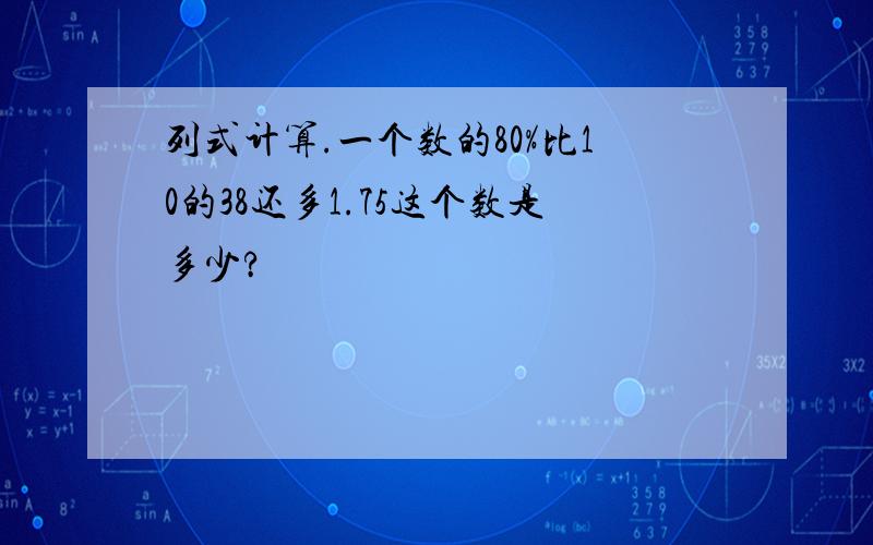 列式计算.一个数的80%比10的38还多1.75这个数是多少?