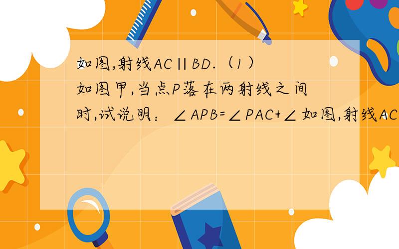 如图,射线AC∥BD.（1）如图甲,当点P落在两射线之间时,试说明：∠APB=∠PAC+∠如图,射线AC∥BD.