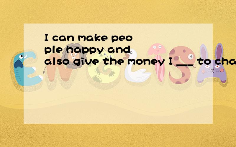 I can make people happy and also give the money I ___ to cha