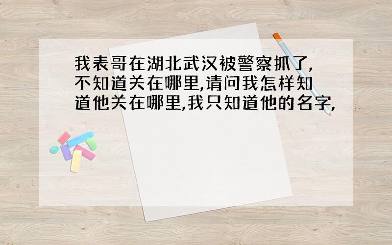 我表哥在湖北武汉被警察抓了,不知道关在哪里,请问我怎样知道他关在哪里,我只知道他的名字,