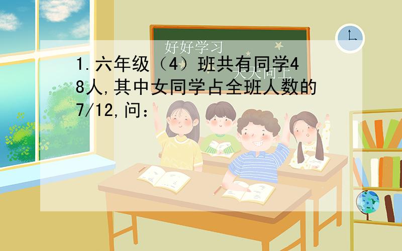 1.六年级（4）班共有同学48人,其中女同学占全班人数的7/12,问：