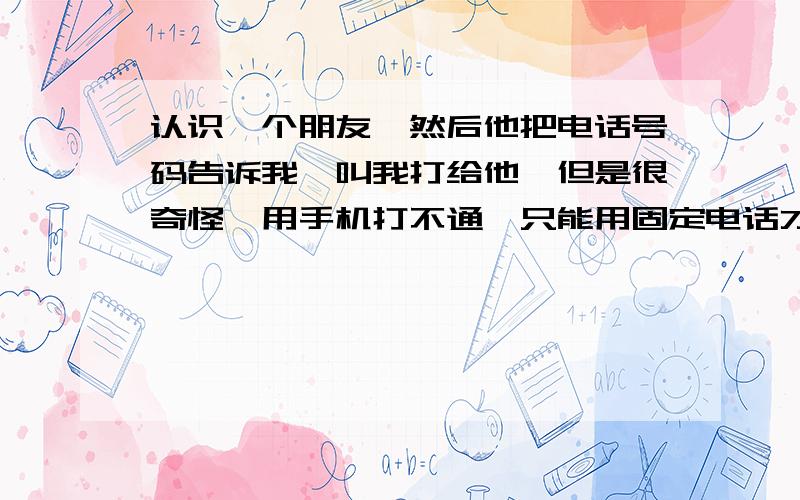 认识一个朋友,然后他把电话号码告诉我,叫我打给他,但是很奇怪,用手机打不通,只能用固定电话才能打通