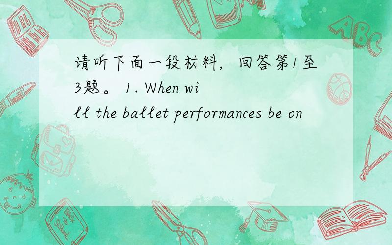 请听下面一段材料，回答第1至3题。 1. When will the ballet performances be on