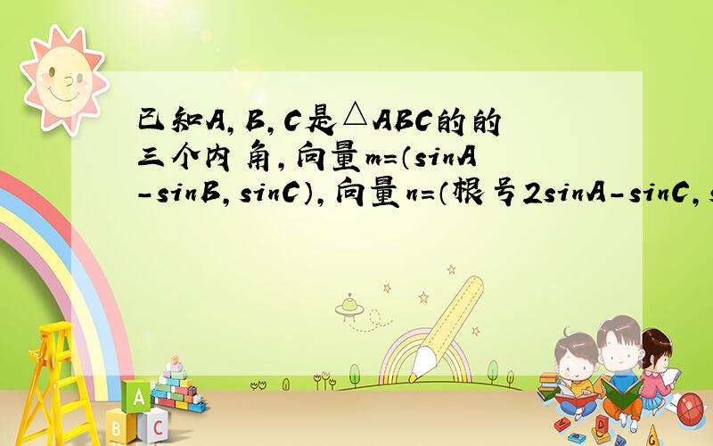 已知A,B,C是△ABC的的三个内角,向量m＝（sinA-sinB,sinC）,向量n＝（根号2sinA-sinC,si