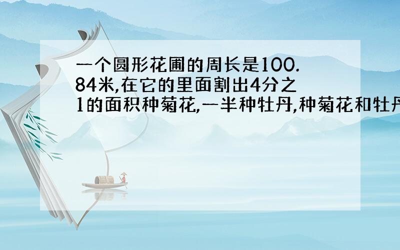 一个圆形花圃的周长是100.84米,在它的里面割出4分之1的面积种菊花,一半种牡丹,种菊花和牡丹花各多少平