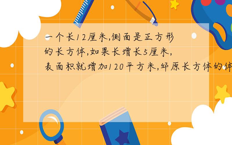 一个长12厘米,侧面是正方形的长方体,如果长增长5厘米,表面积就增加120平方米,邱原长方体的体积?