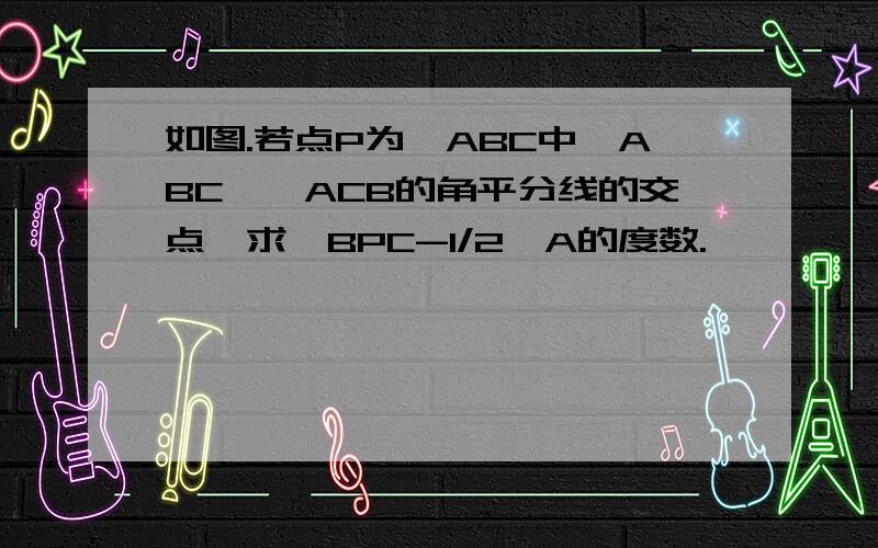 如图.若点P为△ABC中∠ABC、∠ACB的角平分线的交点,求∠BPC-1/2∠A的度数.