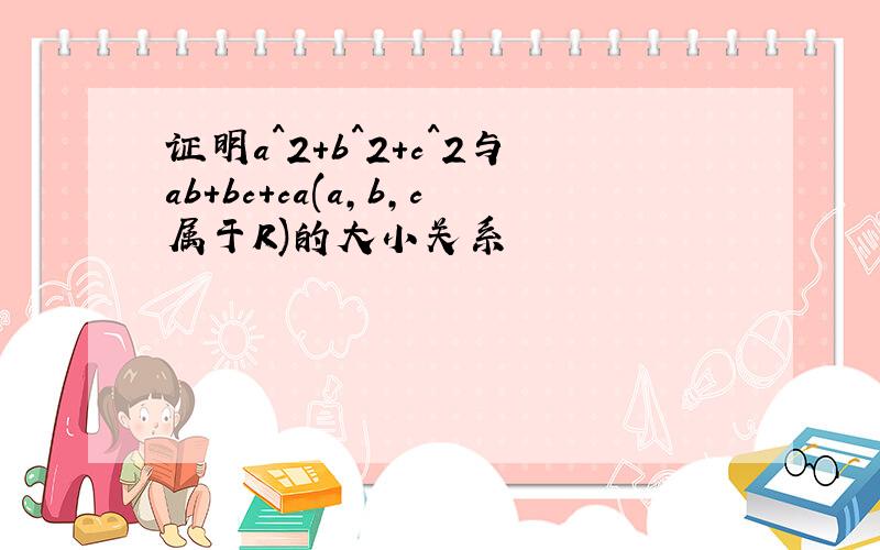 证明a^2+b^2+c^2与ab+bc+ca(a,b,c属于R)的大小关系