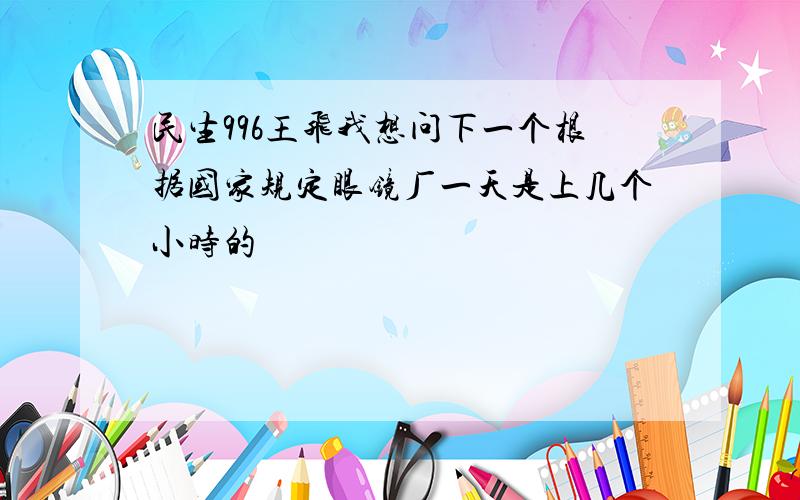 民生996王飞我想问下一个根据国家规定眼镜厂一天是上几个小时的