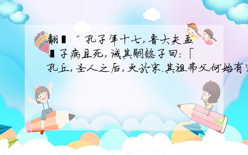 翻譯“ 孔子年十七,鲁大夫孟釐子病且死,诫其嗣懿子曰：「孔丘,圣人之后,灭於宋.其祖弗父何始有宋而嗣让厉公.及正考父佐戴