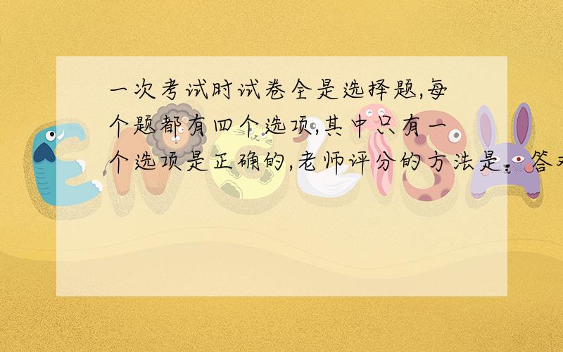 一次考试时试卷全是选择题,每个题都有四个选项,其中只有一个选项是正确的,老师评分的方法是：答对一题给4