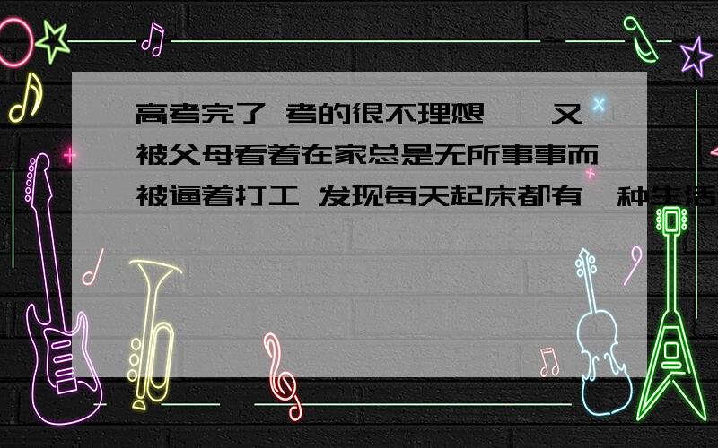 高考完了 考的很不理想……又被父母看着在家总是无所事事而被逼着打工 发现每天起床都有一种生活迷茫的感觉 但一到打工的地方