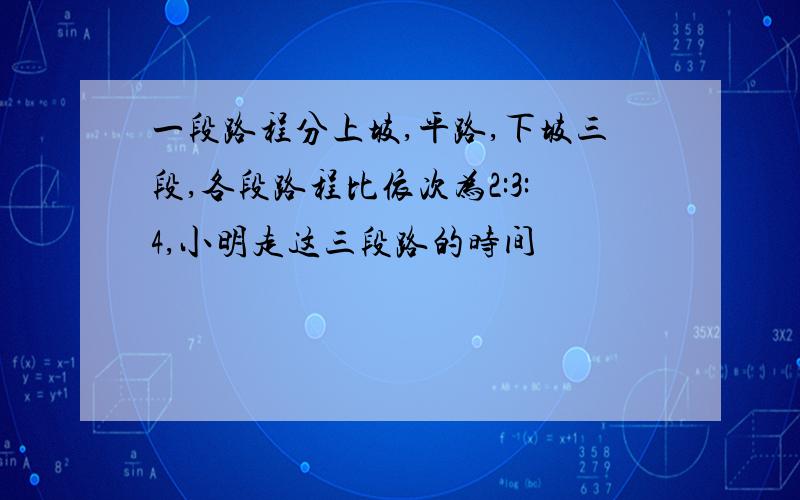 一段路程分上坡,平路,下坡三段,各段路程比依次为2:3:4,小明走这三段路的时间