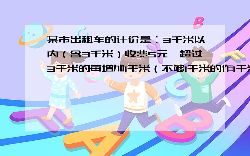 某市出租车的计价是：3千米以内（含3千米）收费5元,超过3千米的每增加1千米（不够1千米的作1千米）