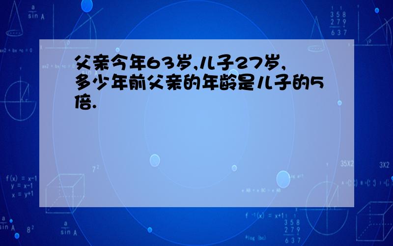 父亲今年63岁,儿子27岁,多少年前父亲的年龄是儿子的5倍.