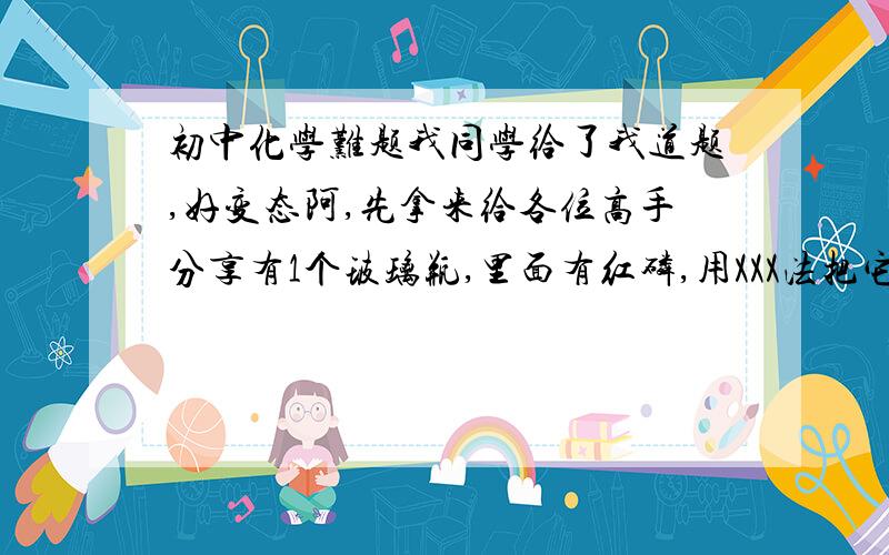 初中化学难题我同学给了我道题,好变态阿,先拿来给各位高手分享有1个玻璃瓶,里面有红磷,用XXX法把它点燃后(就是消耗里面