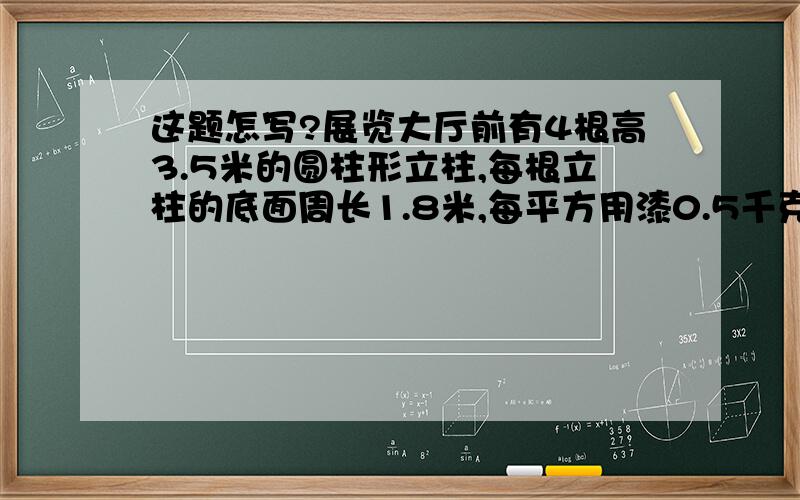 这题怎写?展览大厅前有4根高3.5米的圆柱形立柱,每根立柱的底面周长1.8米,每平方用漆0.5千克,共用几千