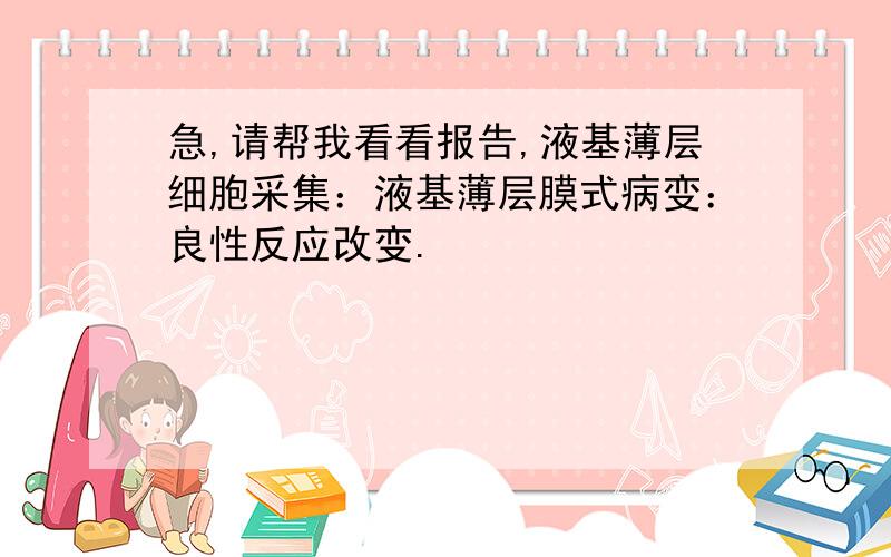 急,请帮我看看报告,液基薄层细胞采集：液基薄层膜式病变：良性反应改变.