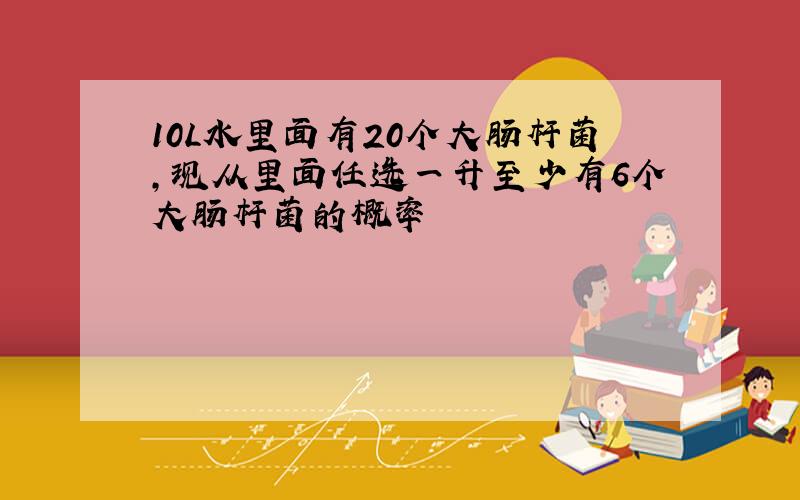 10L水里面有20个大肠杆菌,现从里面任选一升至少有6个大肠杆菌的概率