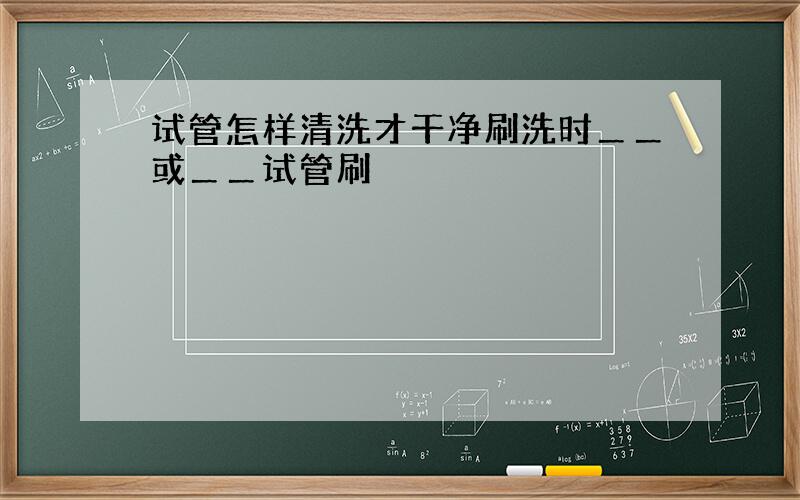 试管怎样清洗才干净刷洗时＿＿或＿＿试管刷