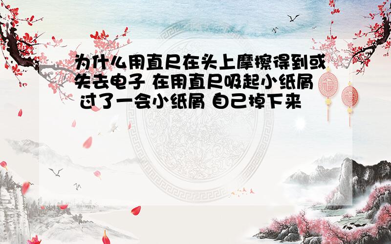 为什么用直尺在头上摩擦得到或失去电子 在用直尺吸起小纸屑 过了一会小纸屑 自己掉下来