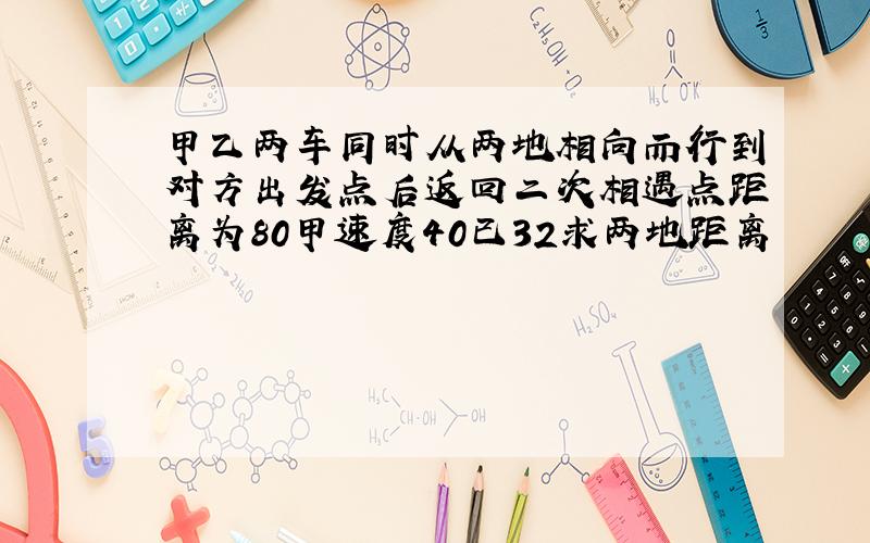 甲乙两车同时从两地相向而行到对方出发点后返回二次相遇点距离为80甲速度40已32求两地距离