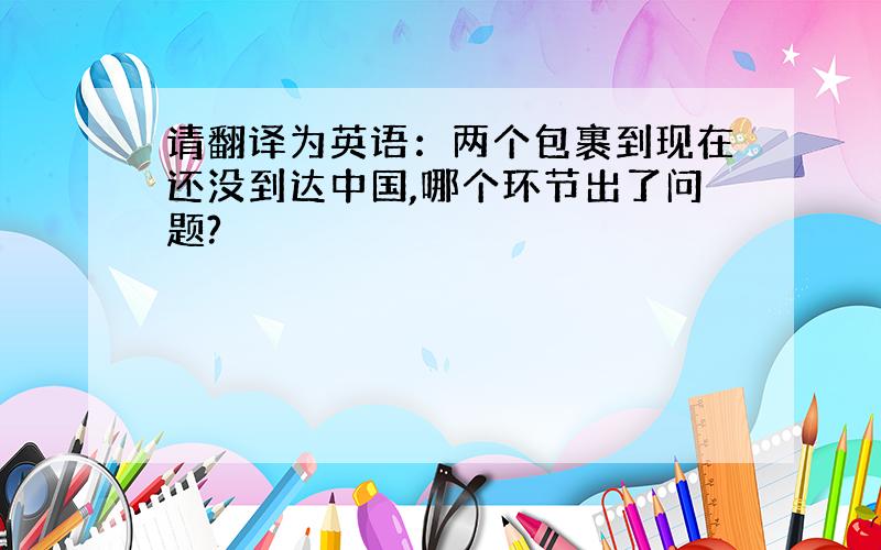 请翻译为英语：两个包裹到现在还没到达中国,哪个环节出了问题?