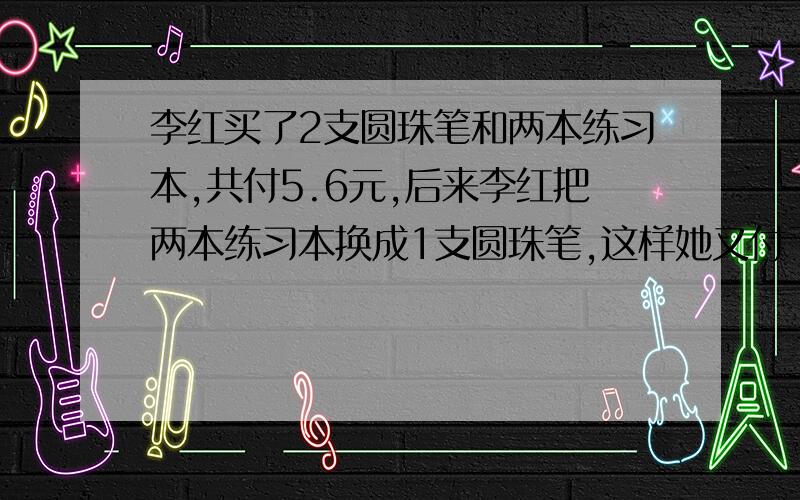 李红买了2支圆珠笔和两本练习本,共付5.6元,后来李红把两本练习本换成1支圆珠笔,这样她又付了0.4元,