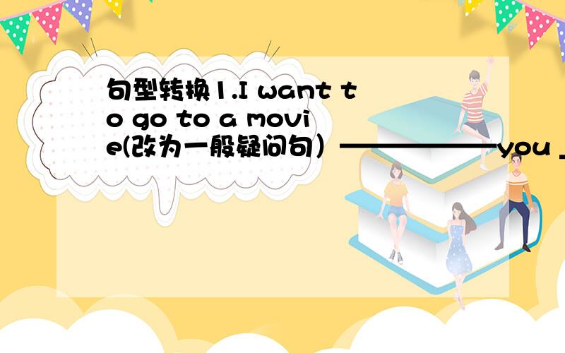 句型转换1.I want to go to a movie(改为一般疑问句）——————you _____to go t