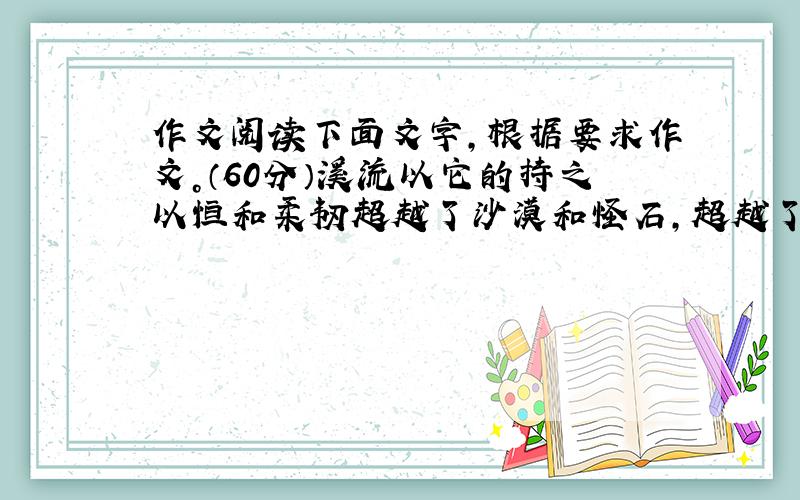 作文阅读下面文字，根据要求作文。（60分）溪流以它的持之以恒和柔韧超越了沙漠和怪石，超越了它流程的极限；野草以它坚忍不拔