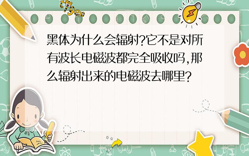 黑体为什么会辐射?它不是对所有波长电磁波都完全吸收吗,那么辐射出来的电磁波去哪里?